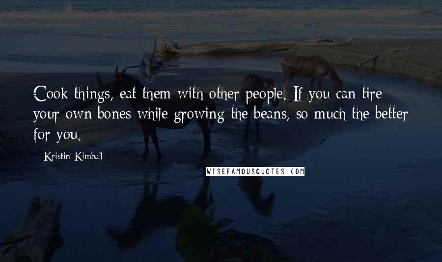 Kristin Kimball Quotes: Cook things, eat them with other people. If you can tire your own bones while growing the beans, so much the better for you.