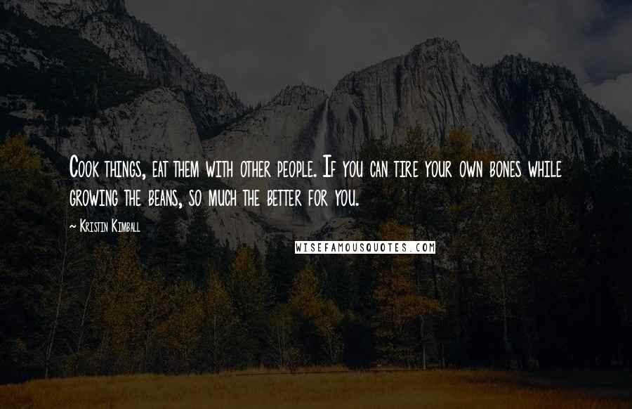 Kristin Kimball Quotes: Cook things, eat them with other people. If you can tire your own bones while growing the beans, so much the better for you.