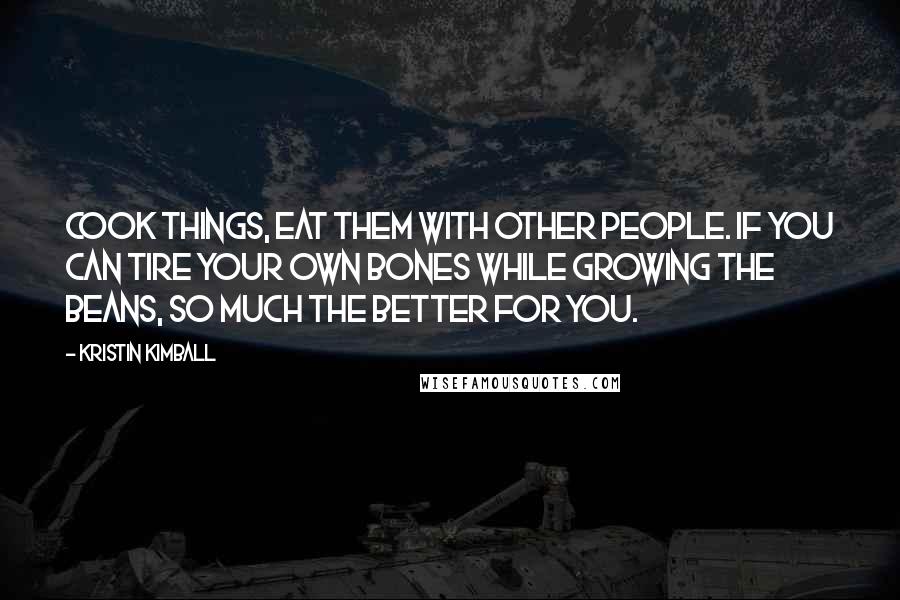 Kristin Kimball Quotes: Cook things, eat them with other people. If you can tire your own bones while growing the beans, so much the better for you.