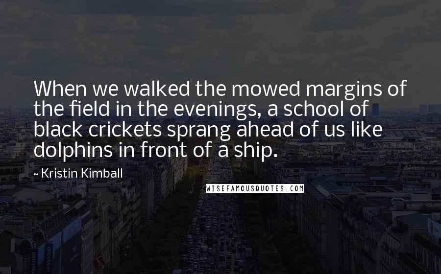 Kristin Kimball Quotes: When we walked the mowed margins of the field in the evenings, a school of black crickets sprang ahead of us like dolphins in front of a ship.