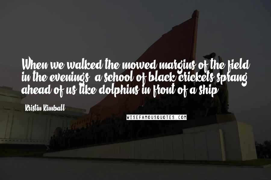 Kristin Kimball Quotes: When we walked the mowed margins of the field in the evenings, a school of black crickets sprang ahead of us like dolphins in front of a ship.