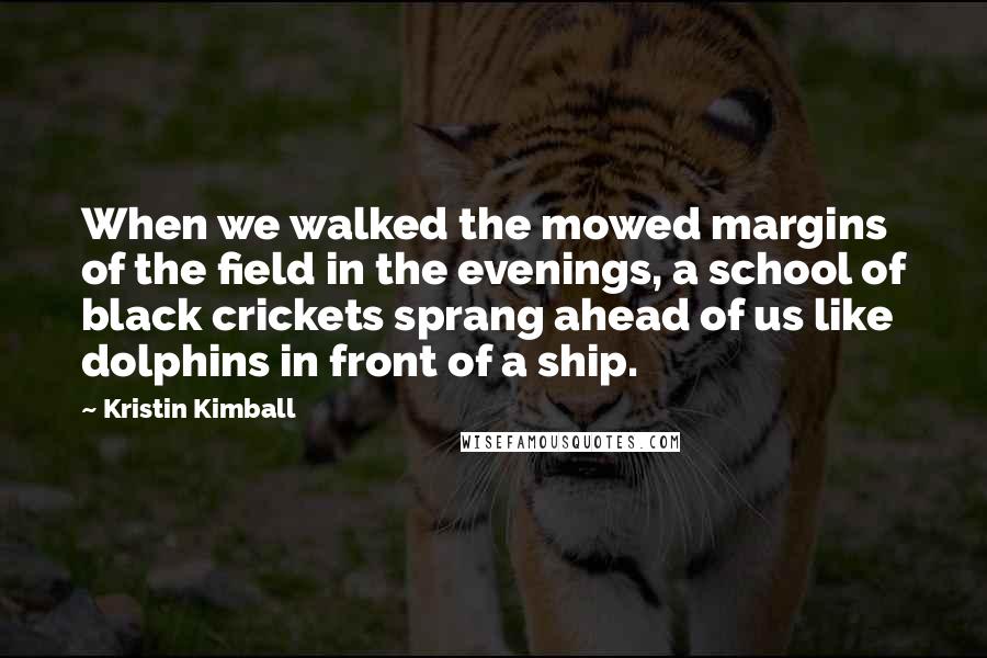 Kristin Kimball Quotes: When we walked the mowed margins of the field in the evenings, a school of black crickets sprang ahead of us like dolphins in front of a ship.