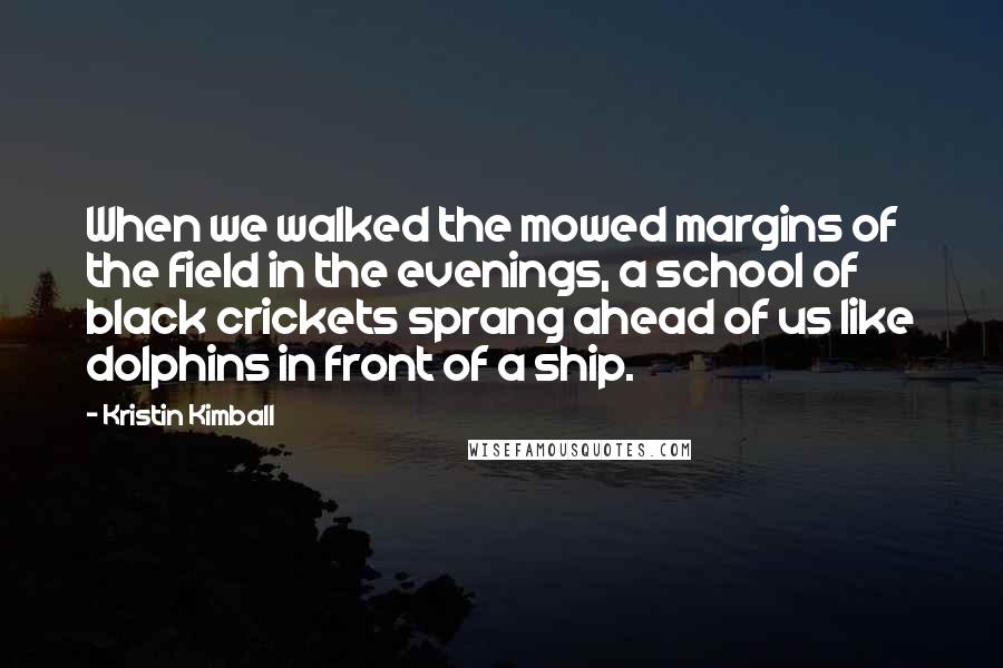 Kristin Kimball Quotes: When we walked the mowed margins of the field in the evenings, a school of black crickets sprang ahead of us like dolphins in front of a ship.