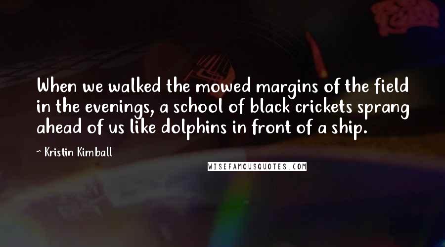 Kristin Kimball Quotes: When we walked the mowed margins of the field in the evenings, a school of black crickets sprang ahead of us like dolphins in front of a ship.