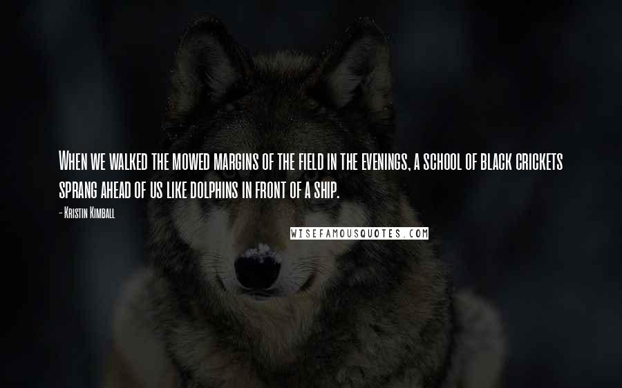 Kristin Kimball Quotes: When we walked the mowed margins of the field in the evenings, a school of black crickets sprang ahead of us like dolphins in front of a ship.