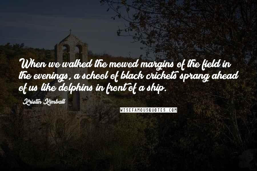 Kristin Kimball Quotes: When we walked the mowed margins of the field in the evenings, a school of black crickets sprang ahead of us like dolphins in front of a ship.