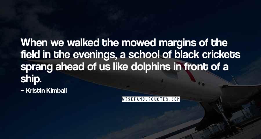 Kristin Kimball Quotes: When we walked the mowed margins of the field in the evenings, a school of black crickets sprang ahead of us like dolphins in front of a ship.