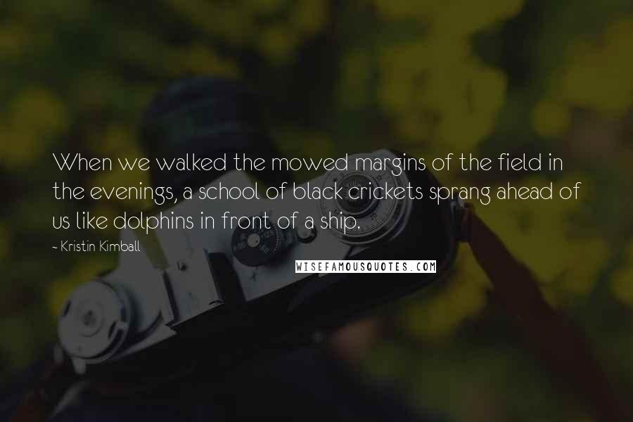 Kristin Kimball Quotes: When we walked the mowed margins of the field in the evenings, a school of black crickets sprang ahead of us like dolphins in front of a ship.