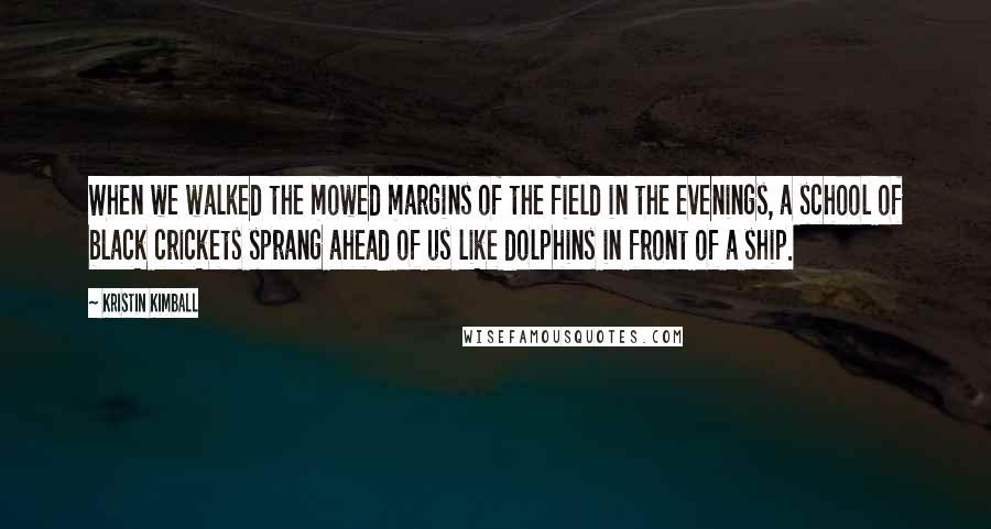 Kristin Kimball Quotes: When we walked the mowed margins of the field in the evenings, a school of black crickets sprang ahead of us like dolphins in front of a ship.