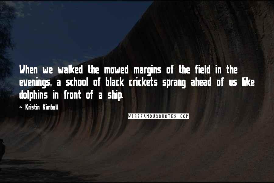 Kristin Kimball Quotes: When we walked the mowed margins of the field in the evenings, a school of black crickets sprang ahead of us like dolphins in front of a ship.