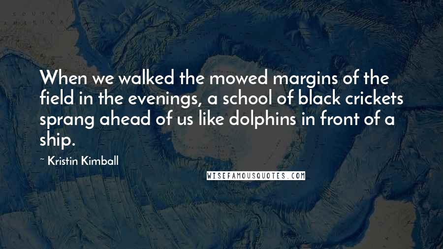 Kristin Kimball Quotes: When we walked the mowed margins of the field in the evenings, a school of black crickets sprang ahead of us like dolphins in front of a ship.