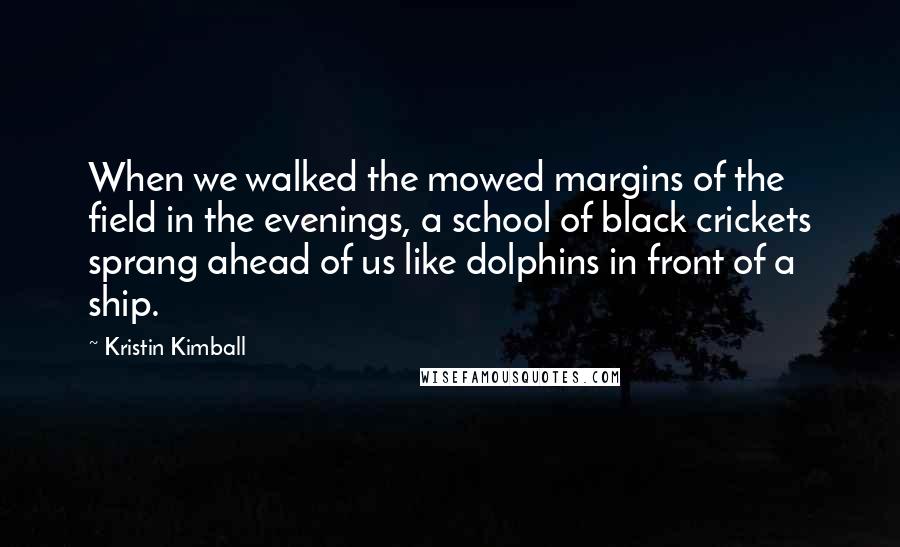 Kristin Kimball Quotes: When we walked the mowed margins of the field in the evenings, a school of black crickets sprang ahead of us like dolphins in front of a ship.
