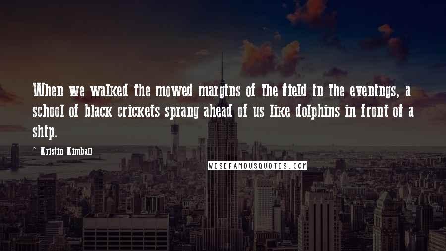 Kristin Kimball Quotes: When we walked the mowed margins of the field in the evenings, a school of black crickets sprang ahead of us like dolphins in front of a ship.