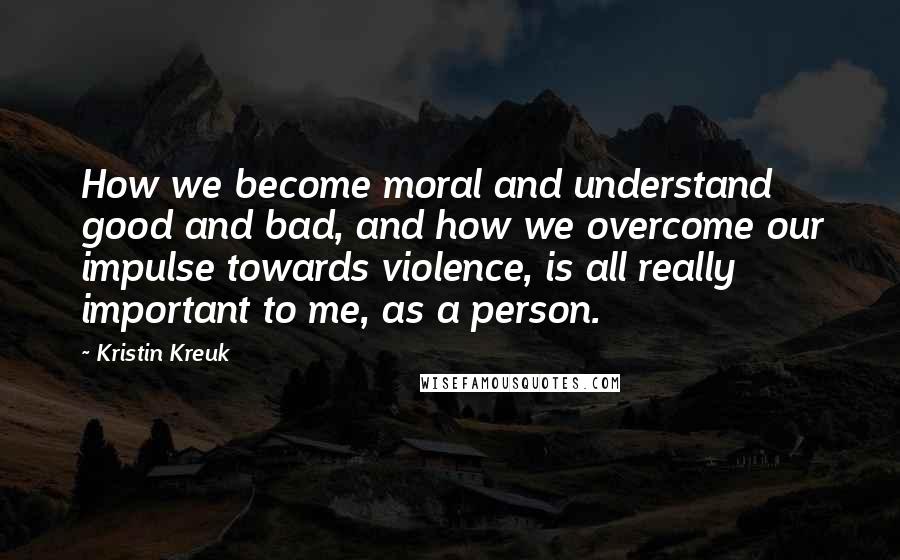Kristin Kreuk Quotes: How we become moral and understand good and bad, and how we overcome our impulse towards violence, is all really important to me, as a person.