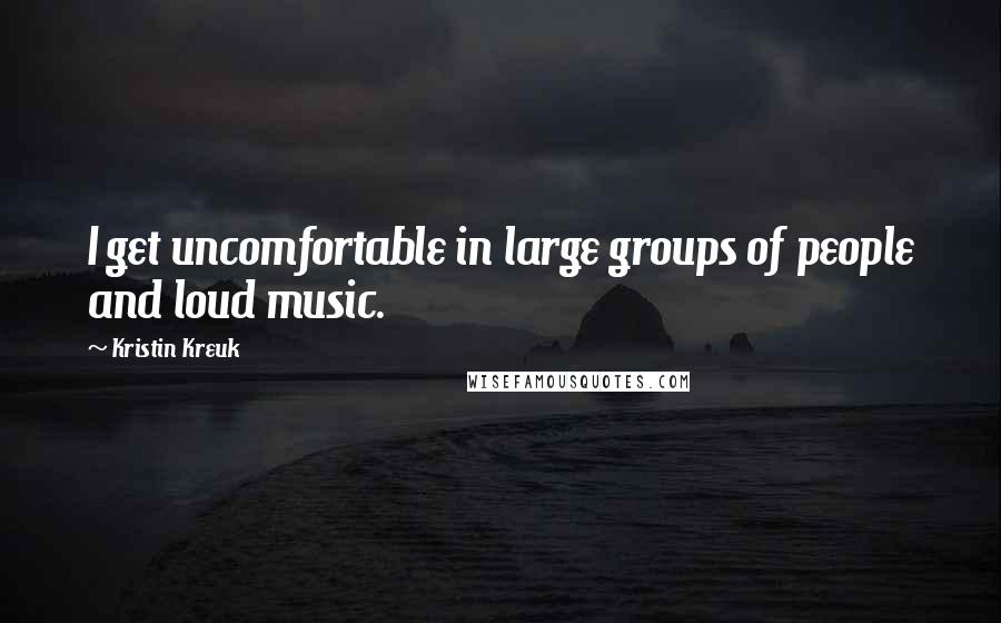 Kristin Kreuk Quotes: I get uncomfortable in large groups of people and loud music.