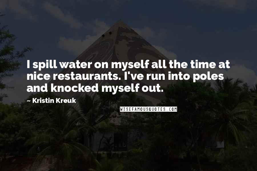 Kristin Kreuk Quotes: I spill water on myself all the time at nice restaurants. I've run into poles and knocked myself out.
