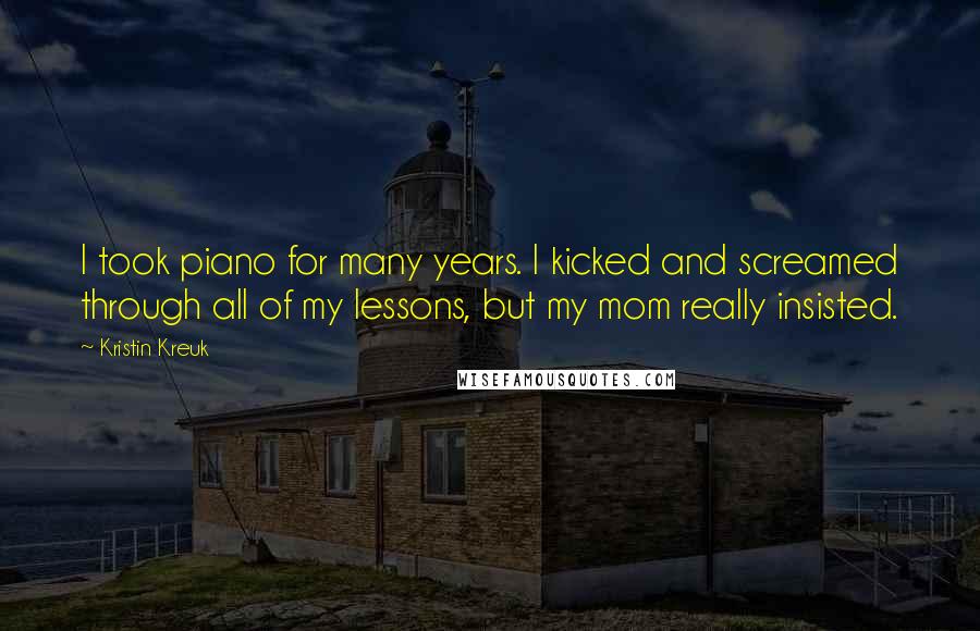 Kristin Kreuk Quotes: I took piano for many years. I kicked and screamed through all of my lessons, but my mom really insisted.