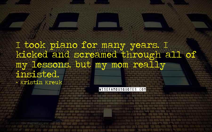 Kristin Kreuk Quotes: I took piano for many years. I kicked and screamed through all of my lessons, but my mom really insisted.