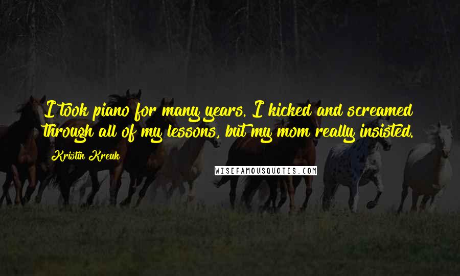 Kristin Kreuk Quotes: I took piano for many years. I kicked and screamed through all of my lessons, but my mom really insisted.