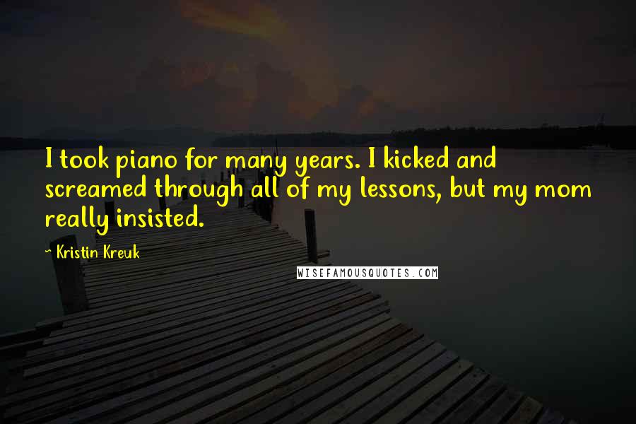 Kristin Kreuk Quotes: I took piano for many years. I kicked and screamed through all of my lessons, but my mom really insisted.