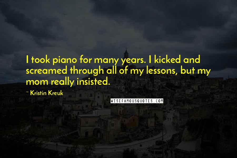 Kristin Kreuk Quotes: I took piano for many years. I kicked and screamed through all of my lessons, but my mom really insisted.