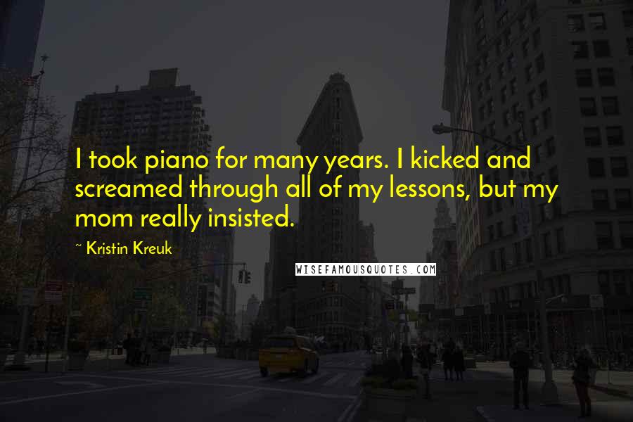 Kristin Kreuk Quotes: I took piano for many years. I kicked and screamed through all of my lessons, but my mom really insisted.