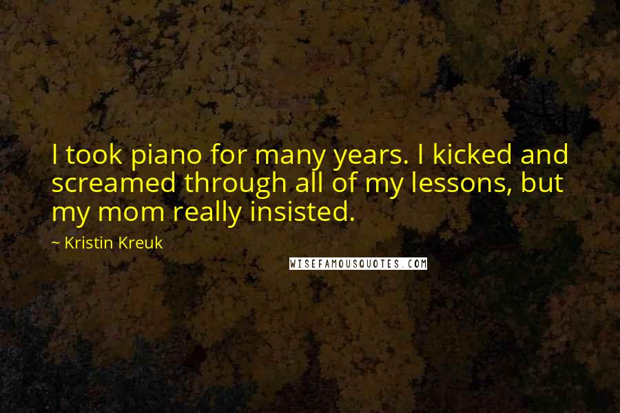 Kristin Kreuk Quotes: I took piano for many years. I kicked and screamed through all of my lessons, but my mom really insisted.