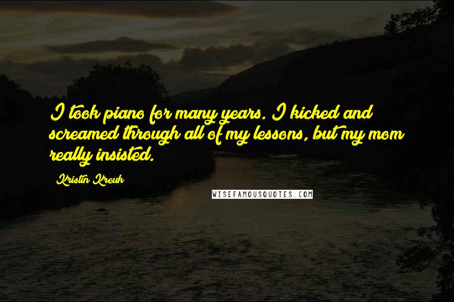 Kristin Kreuk Quotes: I took piano for many years. I kicked and screamed through all of my lessons, but my mom really insisted.