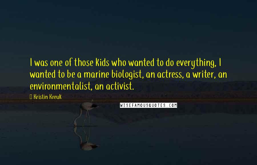 Kristin Kreuk Quotes: I was one of those kids who wanted to do everything, I wanted to be a marine biologist, an actress, a writer, an environmentalist, an activist.