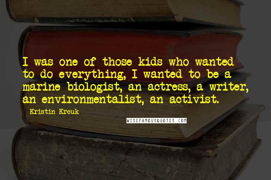 Kristin Kreuk Quotes: I was one of those kids who wanted to do everything, I wanted to be a marine biologist, an actress, a writer, an environmentalist, an activist.