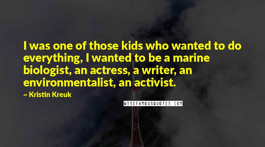 Kristin Kreuk Quotes: I was one of those kids who wanted to do everything, I wanted to be a marine biologist, an actress, a writer, an environmentalist, an activist.