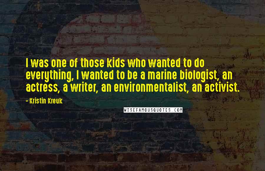 Kristin Kreuk Quotes: I was one of those kids who wanted to do everything, I wanted to be a marine biologist, an actress, a writer, an environmentalist, an activist.