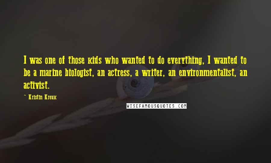 Kristin Kreuk Quotes: I was one of those kids who wanted to do everything, I wanted to be a marine biologist, an actress, a writer, an environmentalist, an activist.