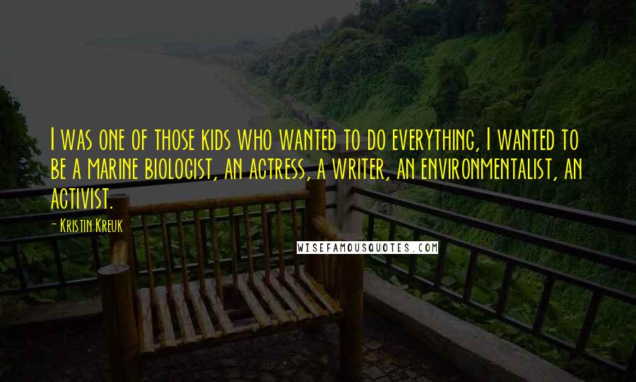 Kristin Kreuk Quotes: I was one of those kids who wanted to do everything, I wanted to be a marine biologist, an actress, a writer, an environmentalist, an activist.