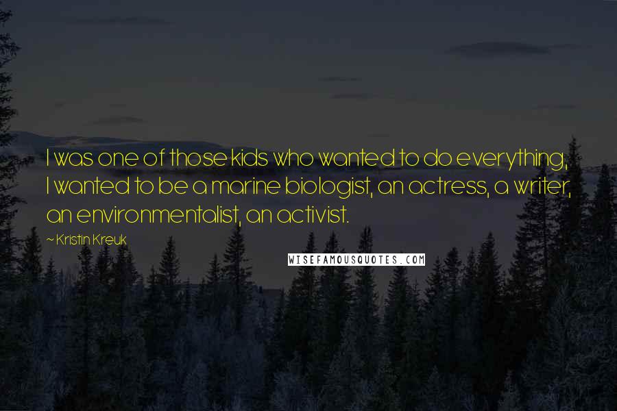 Kristin Kreuk Quotes: I was one of those kids who wanted to do everything, I wanted to be a marine biologist, an actress, a writer, an environmentalist, an activist.