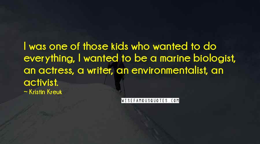 Kristin Kreuk Quotes: I was one of those kids who wanted to do everything, I wanted to be a marine biologist, an actress, a writer, an environmentalist, an activist.