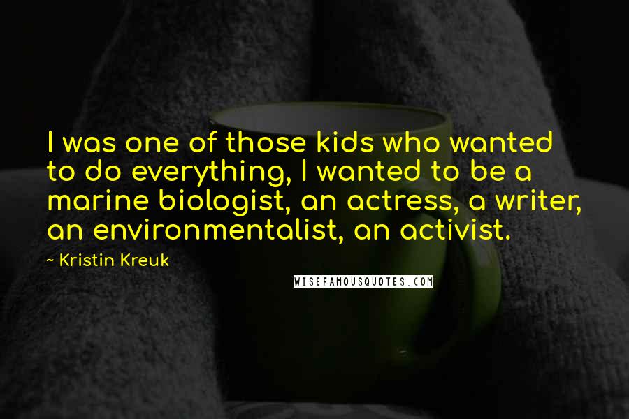 Kristin Kreuk Quotes: I was one of those kids who wanted to do everything, I wanted to be a marine biologist, an actress, a writer, an environmentalist, an activist.