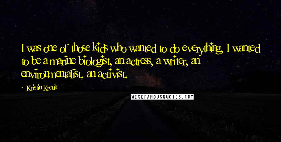 Kristin Kreuk Quotes: I was one of those kids who wanted to do everything, I wanted to be a marine biologist, an actress, a writer, an environmentalist, an activist.