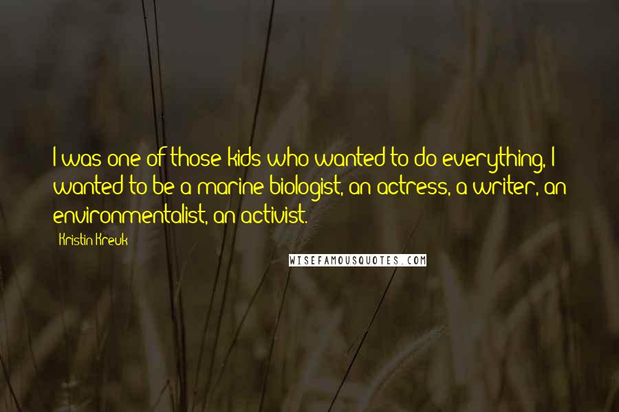 Kristin Kreuk Quotes: I was one of those kids who wanted to do everything, I wanted to be a marine biologist, an actress, a writer, an environmentalist, an activist.