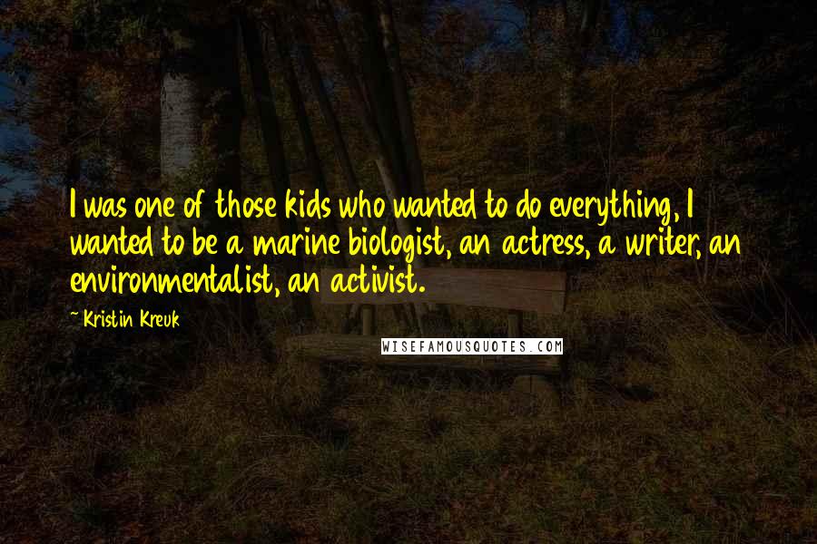 Kristin Kreuk Quotes: I was one of those kids who wanted to do everything, I wanted to be a marine biologist, an actress, a writer, an environmentalist, an activist.