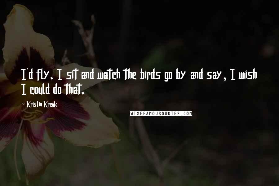 Kristin Kreuk Quotes: I'd fly. I sit and watch the birds go by and say, I wish I could do that.