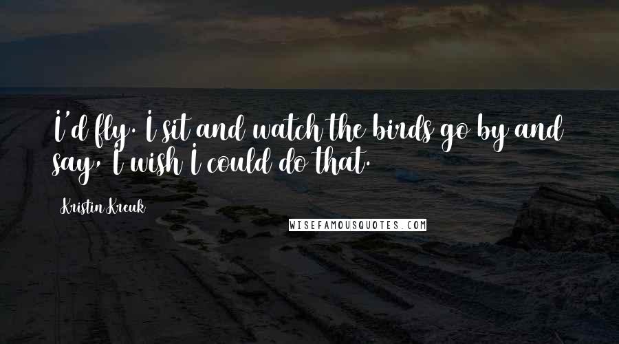 Kristin Kreuk Quotes: I'd fly. I sit and watch the birds go by and say, I wish I could do that.