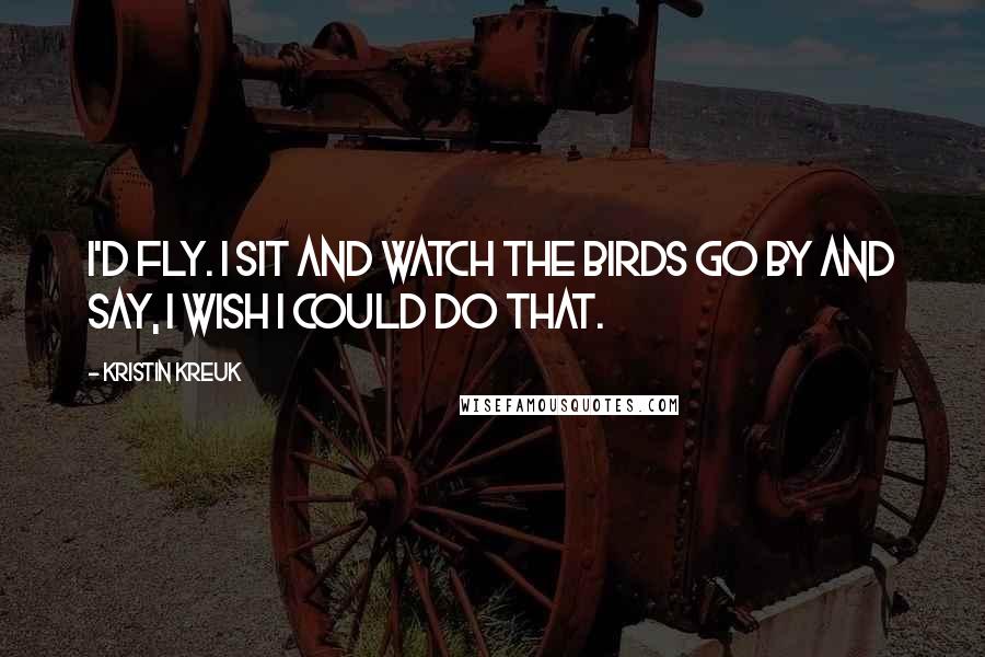Kristin Kreuk Quotes: I'd fly. I sit and watch the birds go by and say, I wish I could do that.