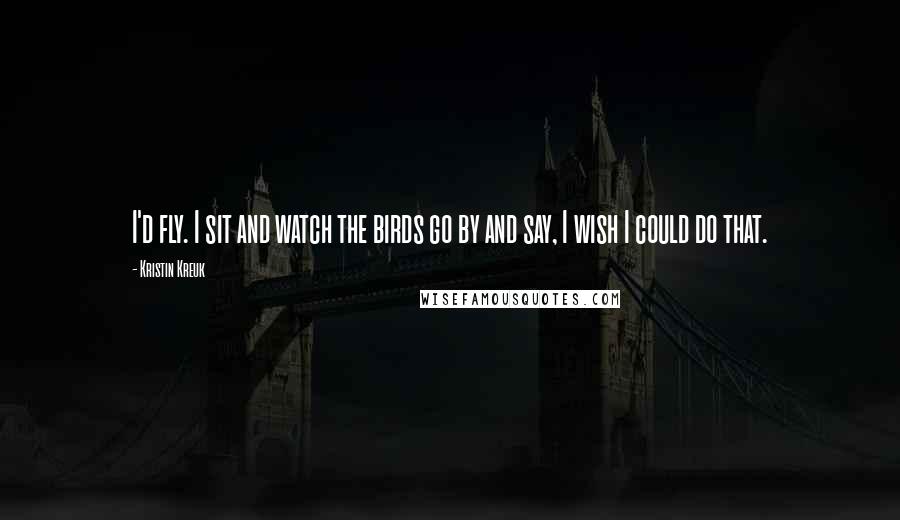 Kristin Kreuk Quotes: I'd fly. I sit and watch the birds go by and say, I wish I could do that.