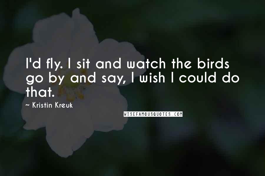 Kristin Kreuk Quotes: I'd fly. I sit and watch the birds go by and say, I wish I could do that.