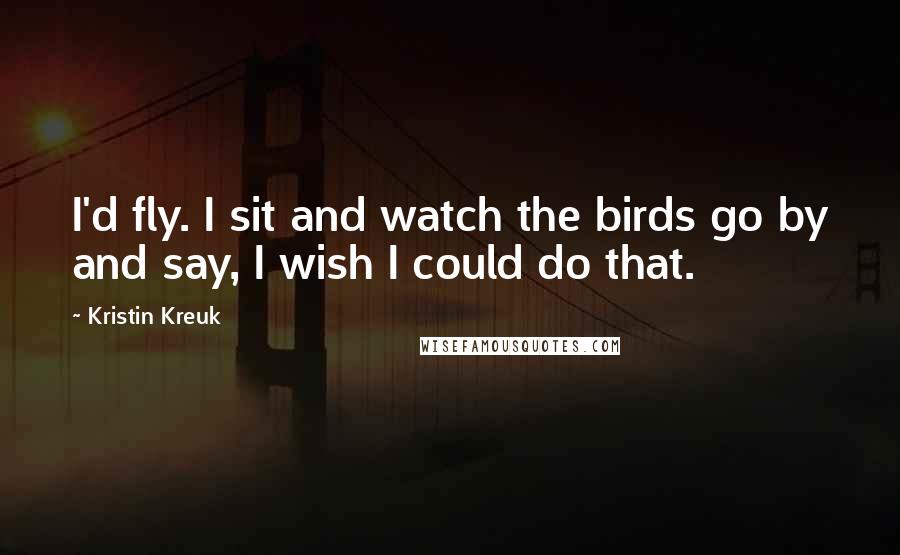 Kristin Kreuk Quotes: I'd fly. I sit and watch the birds go by and say, I wish I could do that.