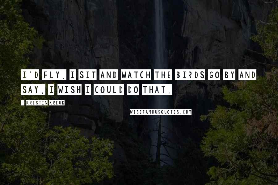 Kristin Kreuk Quotes: I'd fly. I sit and watch the birds go by and say, I wish I could do that.