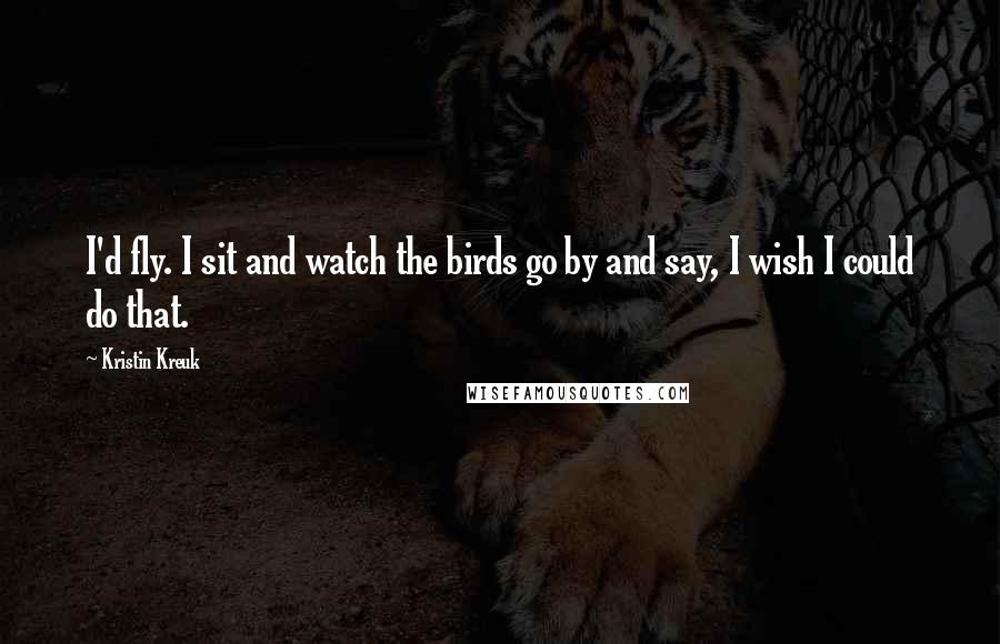 Kristin Kreuk Quotes: I'd fly. I sit and watch the birds go by and say, I wish I could do that.
