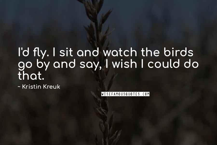 Kristin Kreuk Quotes: I'd fly. I sit and watch the birds go by and say, I wish I could do that.
