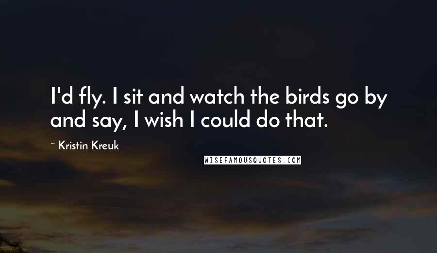 Kristin Kreuk Quotes: I'd fly. I sit and watch the birds go by and say, I wish I could do that.